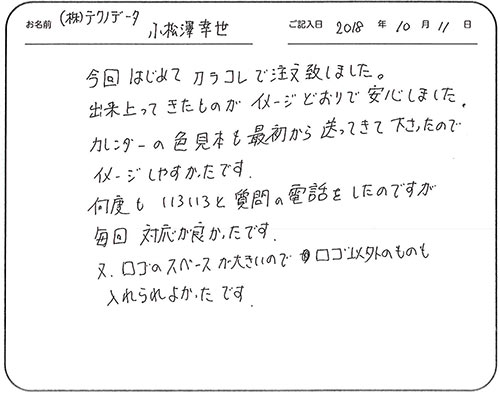 今回はじめてカラコレで注文致しました。出来上がってきたものがイメージどおりで安心しました。
カレンダーの色見本も最初から送ってきて下さったので、イメージしやすかったです。
何度もいろいろと質問の電話をしたのですが毎回対応が良かったです。
又、ロゴのスペースが大きいのでロゴ以外のものも入れられよかったです。