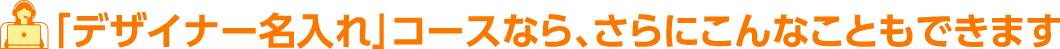 「デザイナー名入れ」コースなら、さらにこんなこともできます