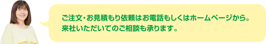 ご注文・お見積もり依頼はお電話もしくはホームページから。来社いただいてのご相談も承ります。